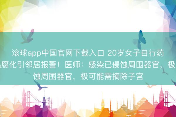 滚球app中国官网下载入口 20岁女子自行药流致感染，散逸腐化引邻居报警！医师：感染已侵蚀周围器官，极可能需摘除子宫