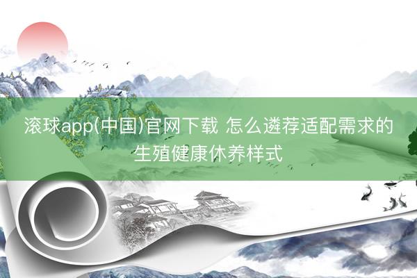 滚球app(中国)官网下载 怎么遴荐适配需求的生殖健康休养样式