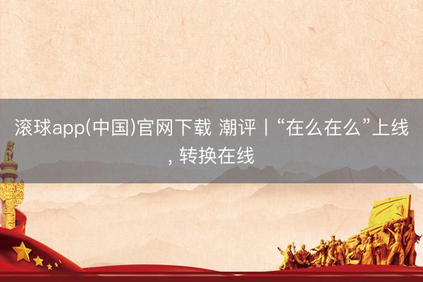 滚球app(中国)官网下载 潮评丨“在么在么”上线， 转换在线