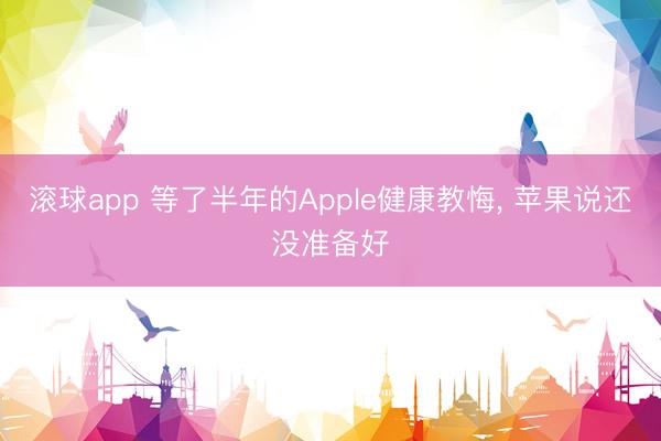 滚球app 等了半年的Apple健康教悔, 苹果说还没准备好