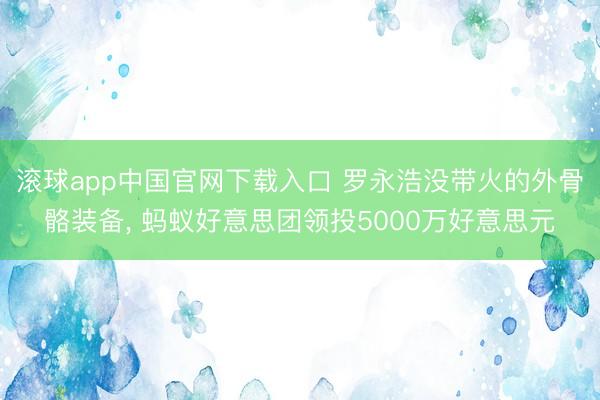 滚球app中国官网下载入口 罗永浩没带火的外骨骼装备, 蚂蚁好意思团领投5000万好意思元