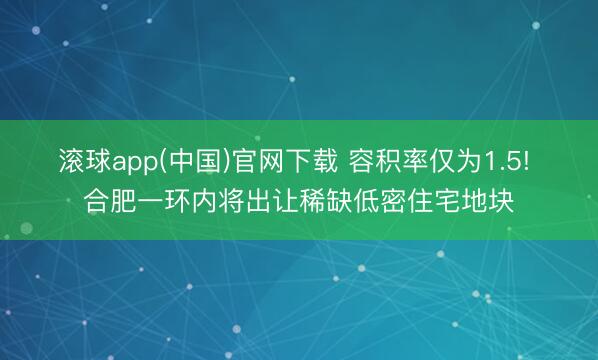 滚球app(中国)官网下载 容积率仅为1.5! 合肥一环内将出让稀缺低密住宅地块