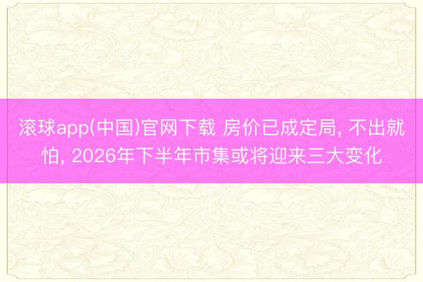 滚球app(中国)官网下载 房价已成定局， 不出就怕， 2026年下半年市集或将迎来三大变化