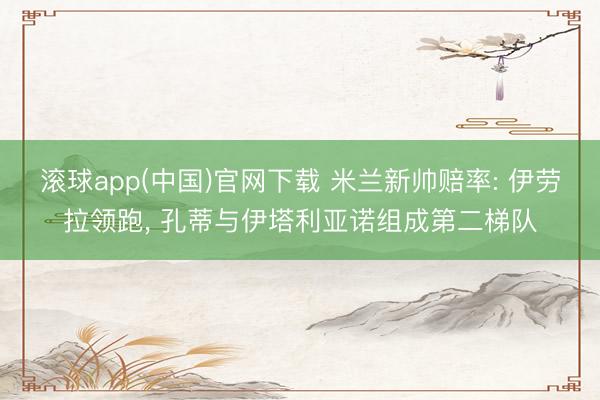 滚球app(中国)官网下载 米兰新帅赔率: 伊劳拉领跑， 孔蒂与伊塔利亚诺组成第二梯队
