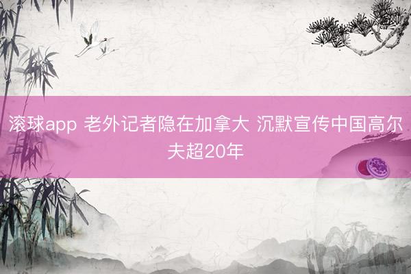 滚球app 老外记者隐在加拿大 沉默宣传中国高尔夫超20年