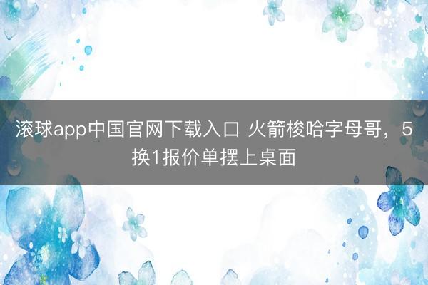 滚球app中国官网下载入口 火箭梭哈字母哥，5换1报价单摆上桌面