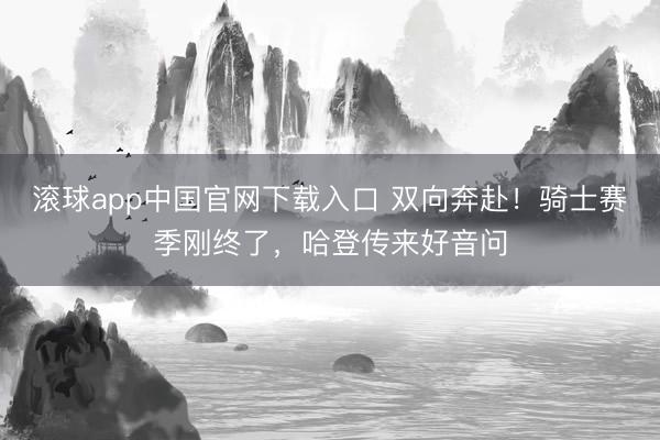 滚球app中国官网下载入口 双向奔赴！骑士赛季刚终了，哈登传来好音问