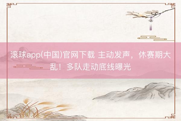 滚球app(中国)官网下载 主动发声，休赛期大乱！多队走动底线曝光