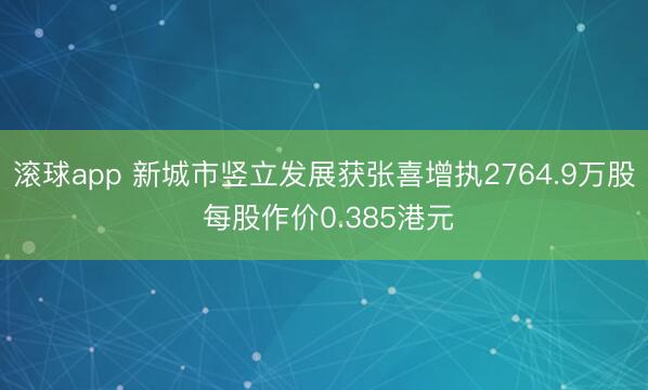滚球app 新城市竖立发展获张喜增执2764.9万股 每股作价0.385港元