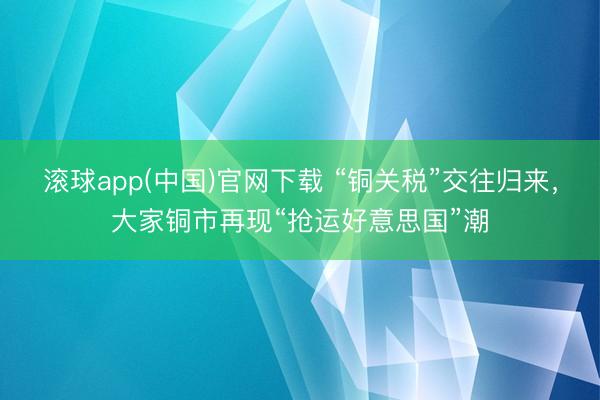 滚球app(中国)官网下载 “铜关税”交往归来，大家铜市再现“抢运好意思国”潮