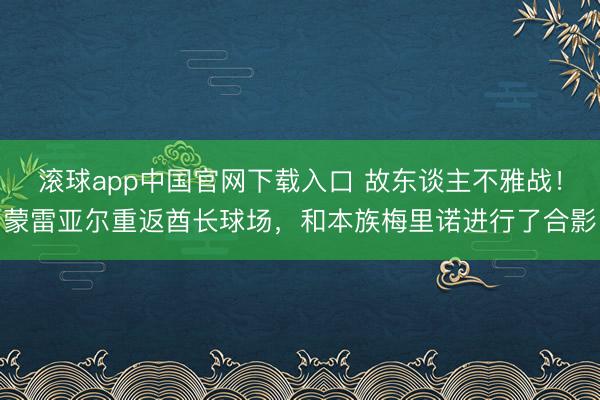 滚球app中国官网下载入口 故东谈主不雅战！蒙雷亚尔重返酋长球场，和本族梅里诺进行了合影