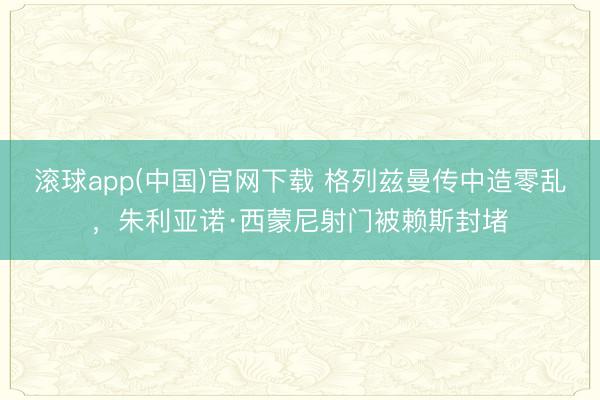 滚球app(中国)官网下载 格列兹曼传中造零乱，朱利亚诺·西蒙尼射门被赖斯封堵