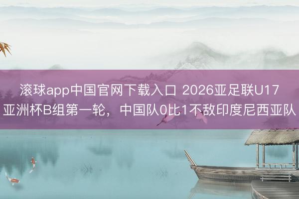 滚球app中国官网下载入口 2026亚足联U17亚洲杯B组第一轮，中国队0比1不敌印度尼西亚队