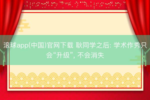 滚球app(中国)官网下载 耿同学之后: 学术作秀只会“升级”， 不会消失