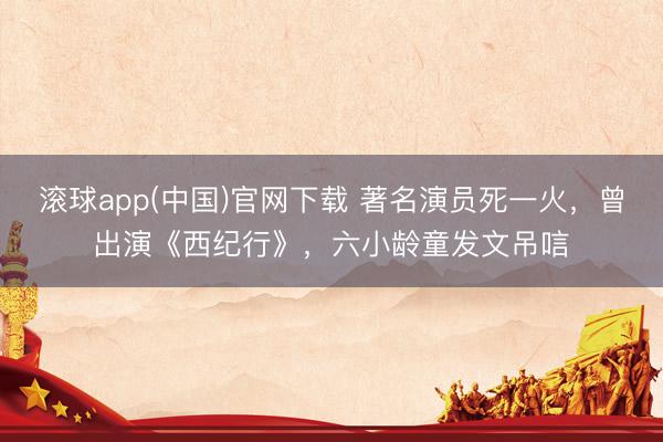 滚球app(中国)官网下载 著名演员死一火，曾出演《西纪行》，六小龄童发文吊唁