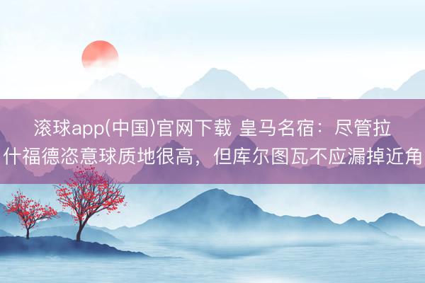 滚球app(中国)官网下载 皇马名宿：尽管拉什福德恣意球质地很高，但库尔图瓦不应漏掉近角