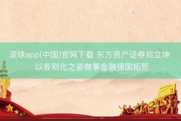 滚球app(中国)官网下载 东方资产证券郑立坤: 以各别化之姿做事金融强国拓荒
