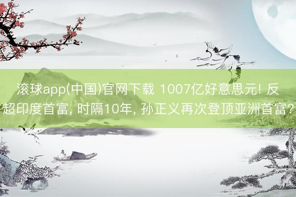 滚球app(中国)官网下载 1007亿好意思元! 反超印度首富, 时隔10年, 孙正义再次登顶亚洲首富?