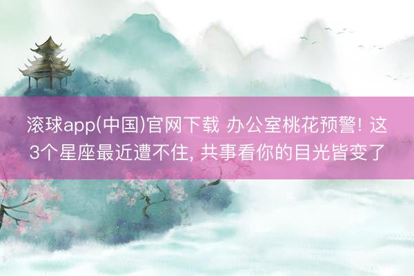 滚球app(中国)官网下载 办公室桃花预警! 这3个星座最近遭不住， 共事看你的目光皆变了