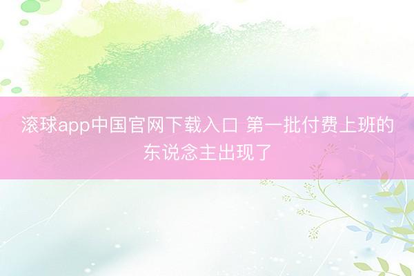 滚球app中国官网下载入口 第一批付费上班的东说念主出现了