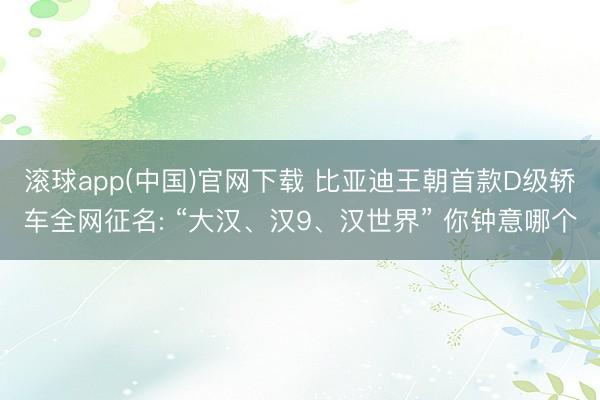 滚球app(中国)官网下载 比亚迪王朝首款D级轿车全网征名: “大汉、汉9、汉世界” 你钟意哪个