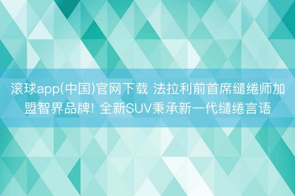 滚球app(中国)官网下载 法拉利前首席缱绻师加盟智界品牌! 全新SUV秉承新一代缱绻言语