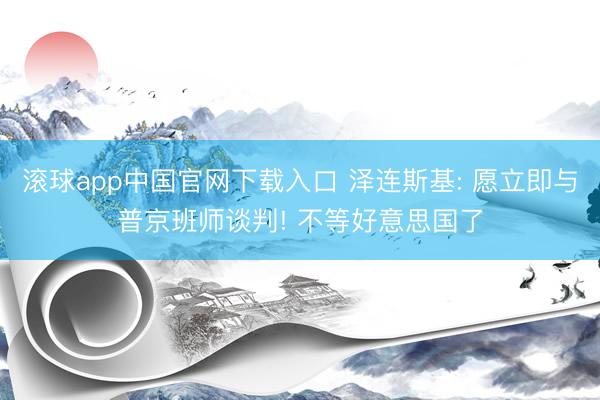 滚球app中国官网下载入口 泽连斯基: 愿立即与普京班师谈判! 不等好意思国了