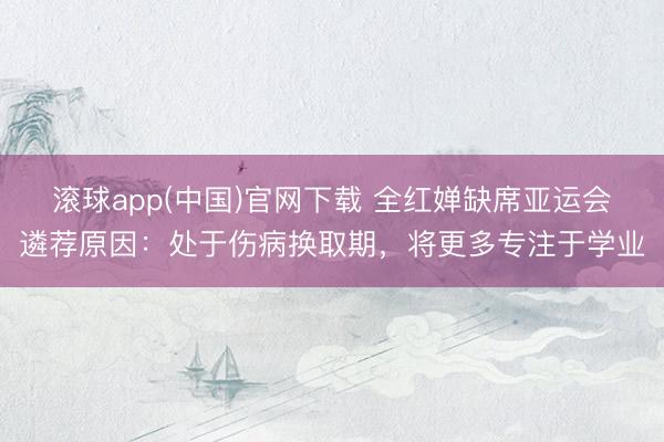 滚球app(中国)官网下载 全红婵缺席亚运会遴荐原因：处于伤病换取期，将更多专注于学业