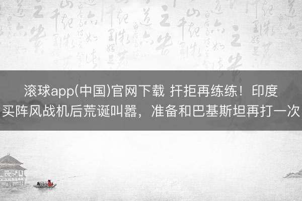 滚球app(中国)官网下载 扞拒再练练！印度买阵风战机后荒诞叫嚣，准备和巴基斯坦再打一次