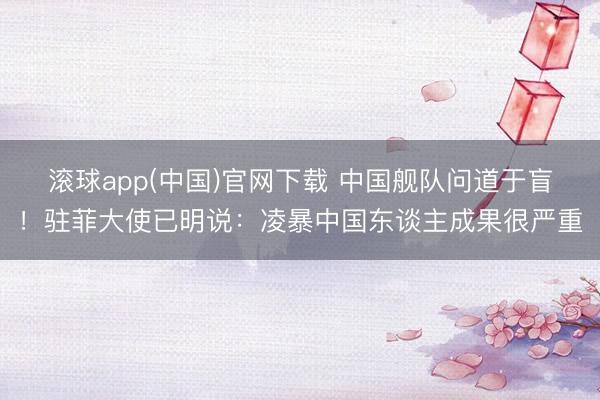 滚球app(中国)官网下载 中国舰队问道于盲！驻菲大使已明说：凌暴中国东谈主成果很严重