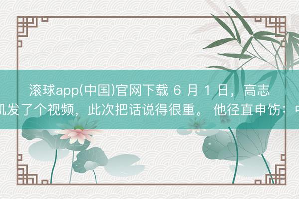滚球app(中国)官网下载 6 月 1 日，高志凯发了个视频，此次把话说得很重。 他径直申饬：中