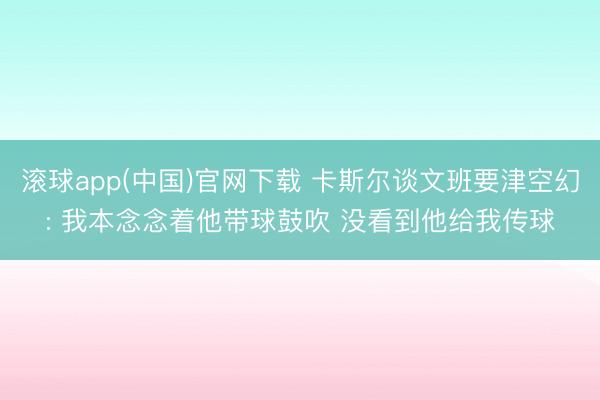 滚球app(中国)官网下载 卡斯尔谈文班要津空幻: 我本念念着他带球鼓吹 没看到他给我传球