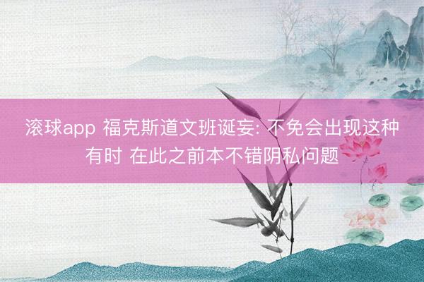滚球app 福克斯道文班诞妄: 不免会出现这种有时 在此之前本不错阴私问题
