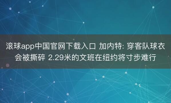 滚球app中国官网下载入口 加内特: 穿客队球衣会被撕碎 2.29米的文班在纽约将寸步难行