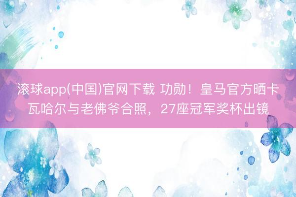 滚球app(中国)官网下载 功勋!皇马官方晒卡瓦哈尔与老佛爷合照,27座冠军奖杯出镜
