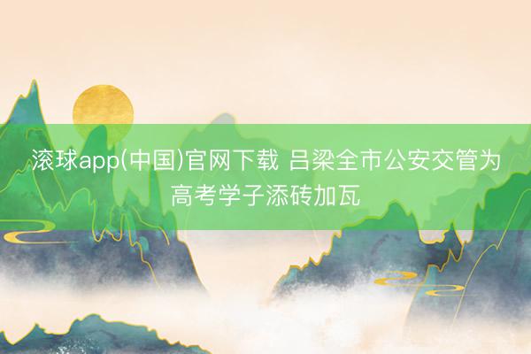 滚球app(中国)官网下载 吕梁全市公安交管为高考学子添砖加瓦