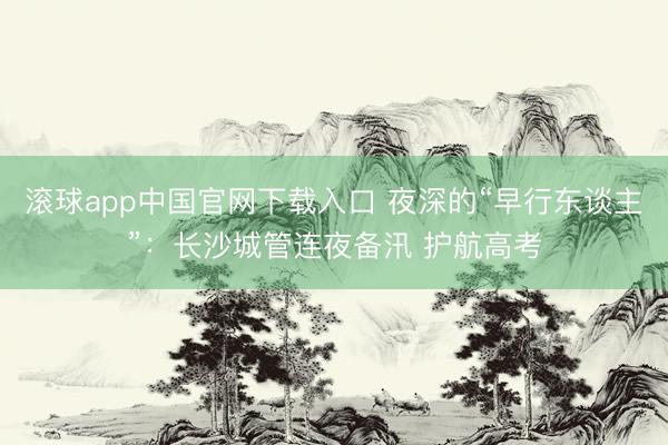 滚球app中国官网下载入口 夜深的“早行东谈主”：长沙城管连夜备汛 护航高考