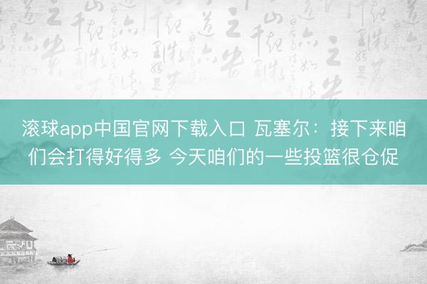 滚球app中国官网下载入口 瓦塞尔：接下来咱们会打得好得多 今天咱们的一些投篮很仓促