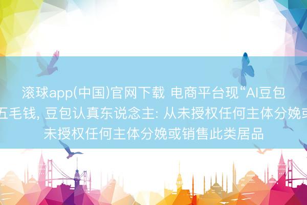 滚球app(中国)官网下载 电商平台现“AI豆包”盲盒， 每盒仅五毛钱， 豆包认真东说念主: 从未授权任何主体分娩或销售此类居品