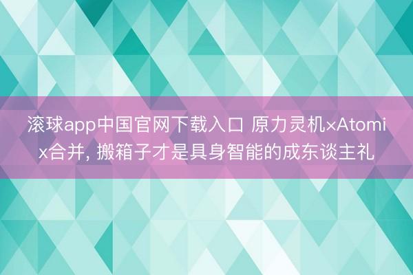 滚球app中国官网下载入口 原力灵机×Atomix合并， 搬箱子才是具身智能的成东谈主礼