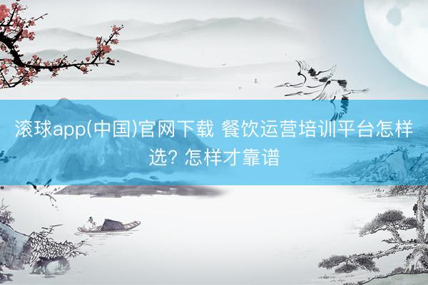 滚球app(中国)官网下载 餐饮运营培训平台怎样选? 怎样才靠谱