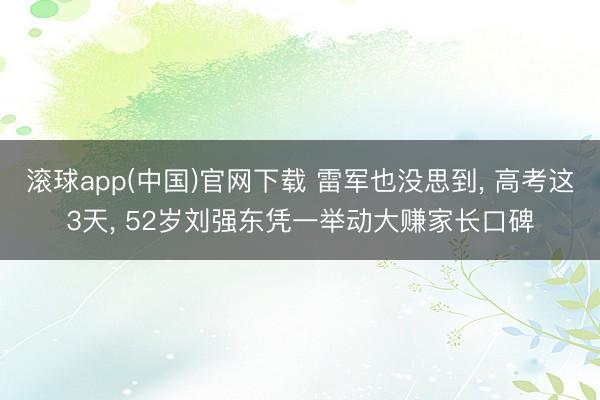 滚球app(中国)官网下载 雷军也没思到, 高考这3天, 52岁刘强东凭一举动大赚家长口碑