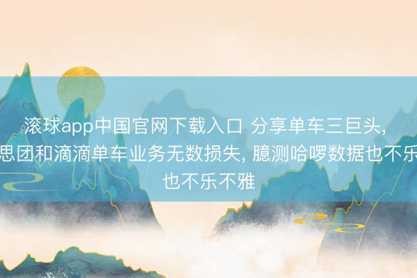 滚球app中国官网下载入口 分享单车三巨头， 好意思团和滴滴单车业务无数损失， 臆测哈啰数据也不乐不雅