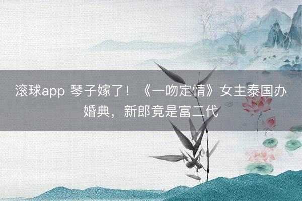 滚球app 琴子嫁了！《一吻定情》女主泰国办婚典，新郎竟是富二代