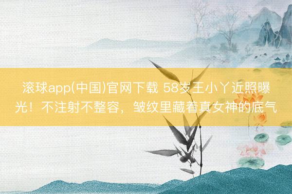滚球app(中国)官网下载 58岁王小丫近照曝光!不注射不整容,皱纹里藏着真女神的底气