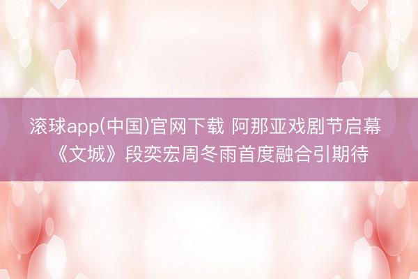滚球app(中国)官网下载 阿那亚戏剧节启幕 《文城》段奕宏周冬雨首度融合引期待