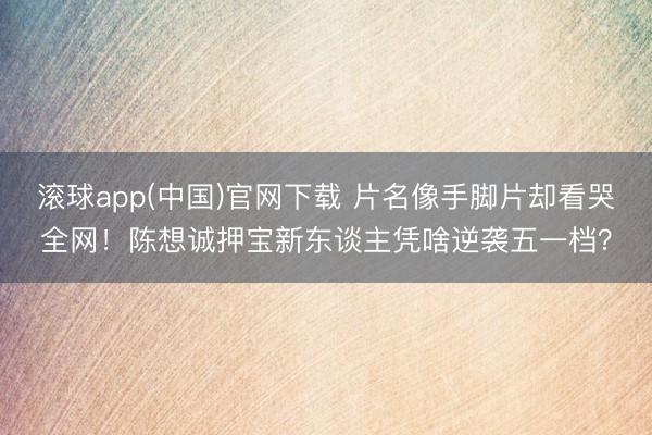 滚球app(中国)官网下载 片名像手脚片却看哭全网！陈想诚押宝新东谈主凭啥逆袭五一档？