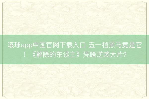 滚球app中国官网下载入口 五一档黑马竟是它！《解除的东谈主》凭啥逆袭大片？