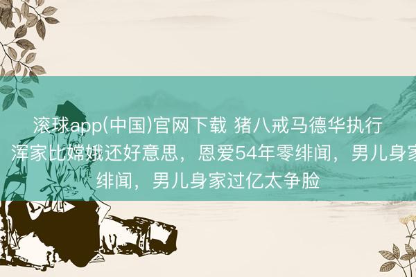 滚球app(中国)官网下载 猪八戒马德华执行版巨人爱情！浑家比嫦娥还好意思，恩爱54年零绯闻，男儿身家过亿太争脸
