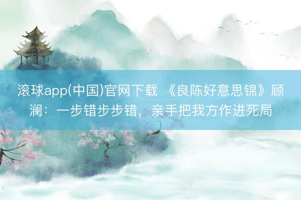 滚球app(中国)官网下载 《良陈好意思锦》顾澜：一步错步步错，亲手把我方作进死局
